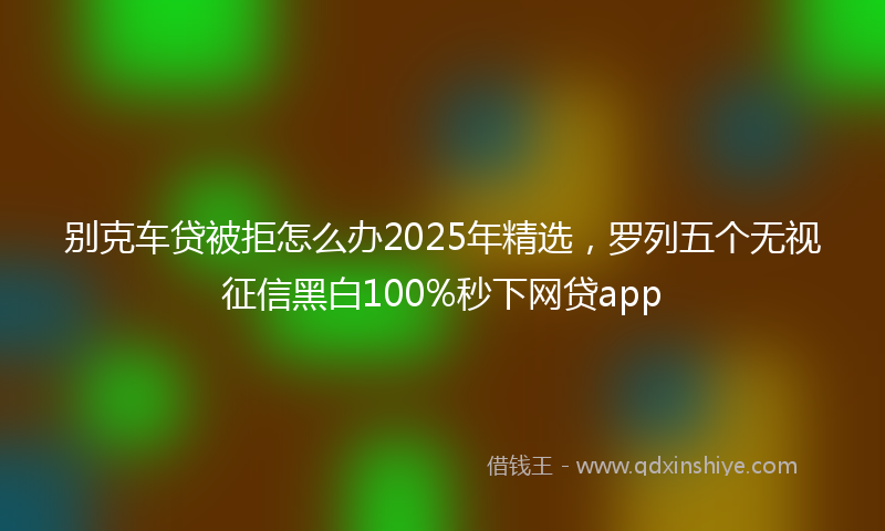别克车贷被拒怎么办2025年精选，罗列五个无视征信黑白100%秒下网贷app