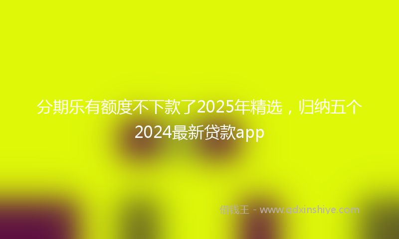 分期乐有额度不下款了2025年精选，归纳五个2024最新贷款app