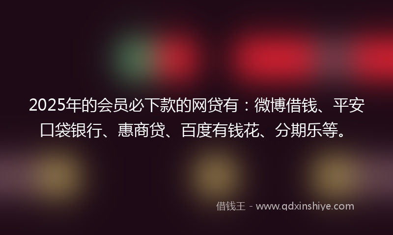 2025年的会员必下款的网贷有：微博借钱、平安口袋银行、惠商贷、百度有钱花、分期乐等。