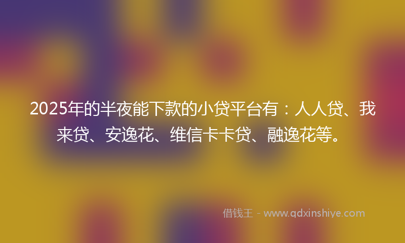 2025年的半夜能下款的小贷平台有：人人贷、我来贷、安逸花、维信卡卡贷、融逸花等。
