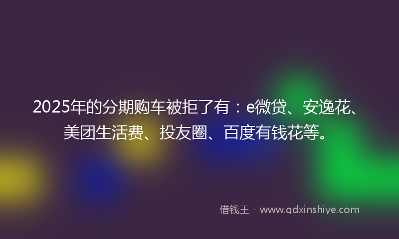 2025年的分期购车被拒了有：e微贷、安逸花、美团生活费、投友圈、百度有钱花等。