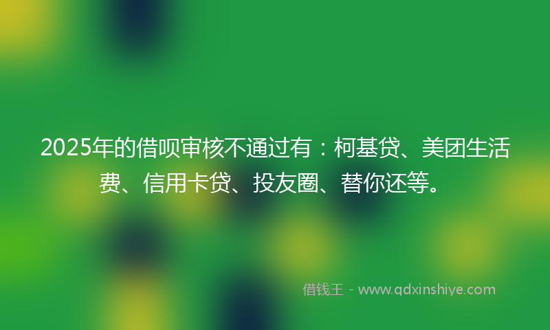 2025年的借呗审核不通过有：柯基贷、美团生活费、信用卡贷、投友圈、替你还等。