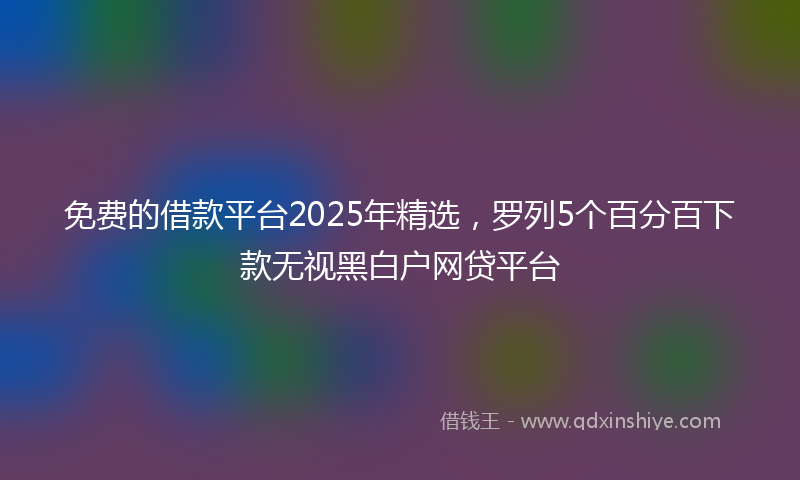 免费的借款平台2025年精选，罗列5个百分百下款无视黑白户网贷平台