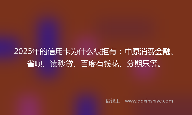 2025年的信用卡为什么被拒有：中原消费金融、省呗、读秒贷、百度有钱花、分期乐等。