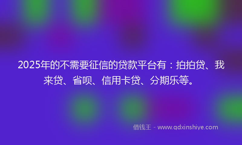2025年的不需要征信的贷款平台有：拍拍贷、我来贷、省呗、信用卡贷、分期乐等。