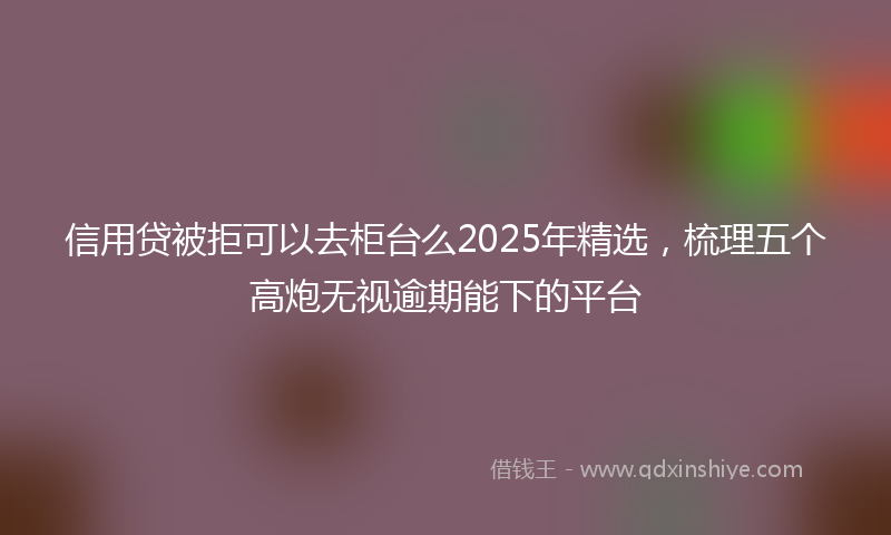 信用贷被拒可以去柜台么2025年精选，梳理五个高炮无视逾期能下的平台