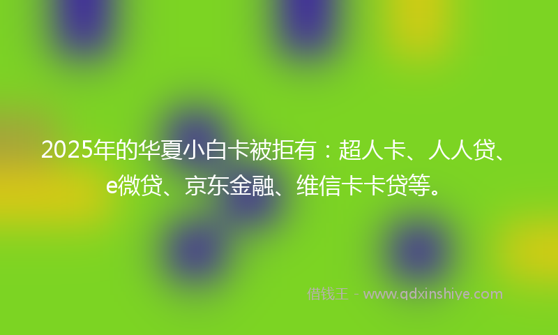 2025年的华夏小白卡被拒有：超人卡、人人贷、e微贷、京东金融、维信卡卡贷等。