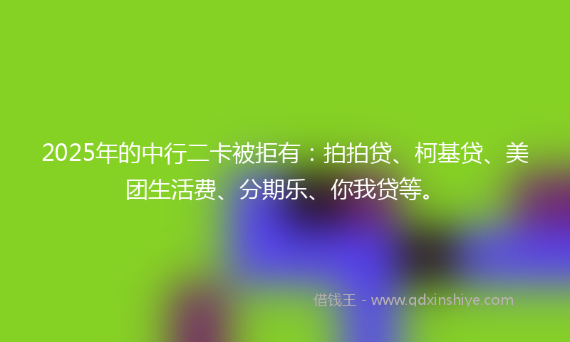 2025年的中行二卡被拒有：拍拍贷、柯基贷、美团生活费、分期乐、你我贷等。