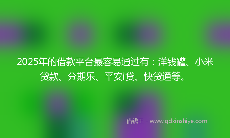 2025年的借款平台最容易通过有：洋钱罐、小米贷款、分期乐、平安i贷、快贷通等。