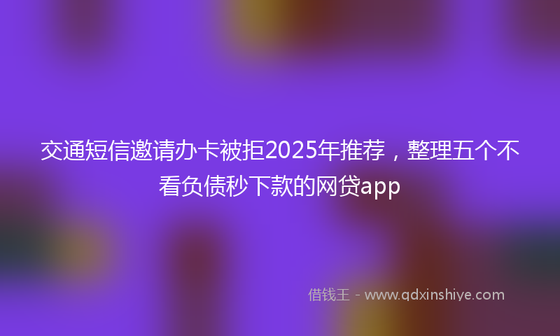 交通短信邀请办卡被拒2025年推荐，整理五个不看负债秒下款的网贷app