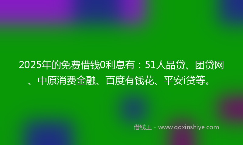 2025年的免费借钱0利息有：51人品贷、团贷网、中原消费金融、百度有钱花、平安i贷等。