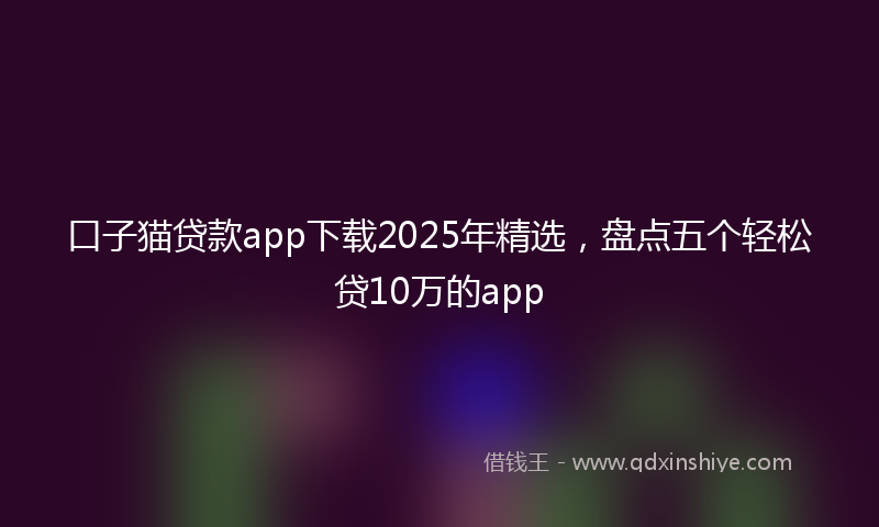 口子猫贷款app下载2025年精选，盘点五个轻松贷10万的app