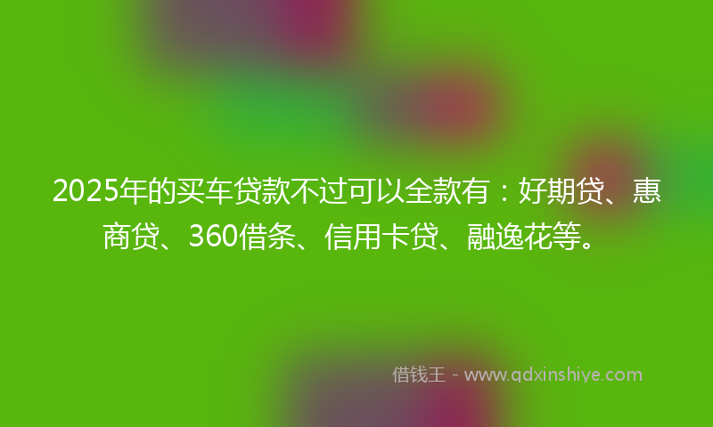 2025年的买车贷款不过可以全款有：好期贷、惠商贷、360借条、信用卡贷、融逸花等。