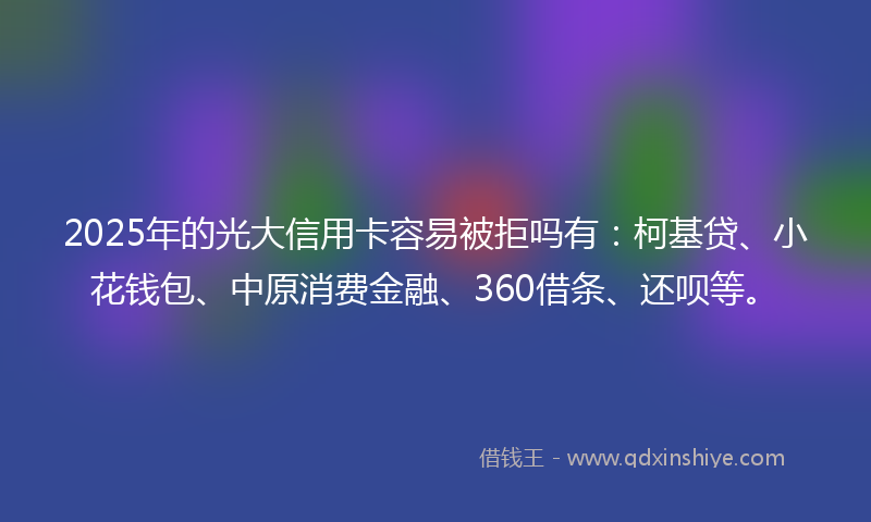 2025年的光大信用卡容易被拒吗有：柯基贷、小花钱包、中原消费金融、360借条、还呗等。