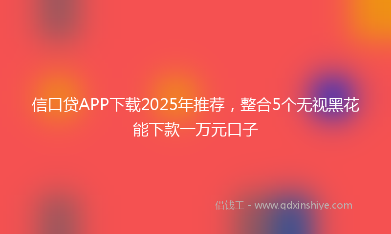 信口贷APP下载2025年推荐，整合5个无视黑花能下款一万元口子
