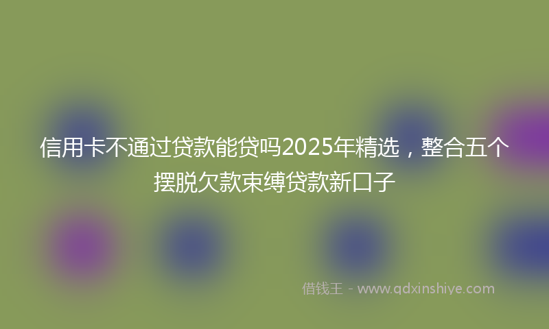 信用卡不通过贷款能贷吗2025年精选，整合五个摆脱欠款束缚贷款新口子