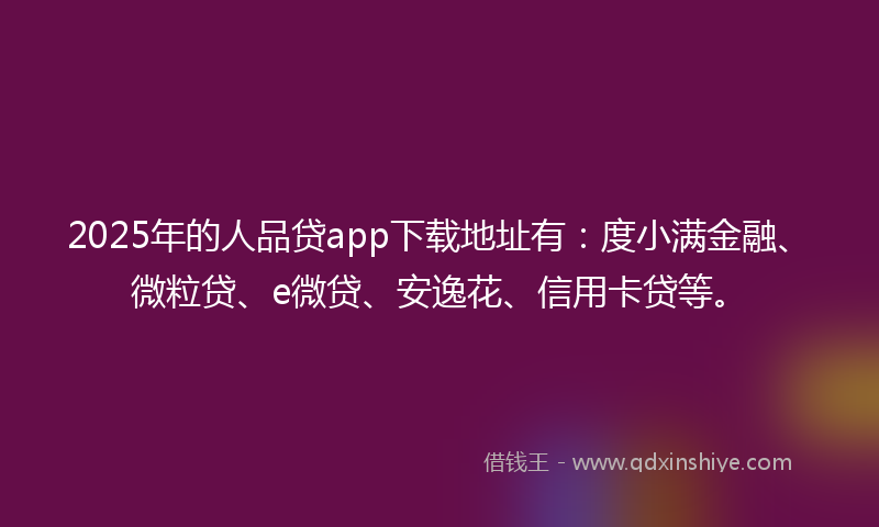 2025年的人品贷app下载地址有：度小满金融、微粒贷、e微贷、安逸花、信用卡贷等。