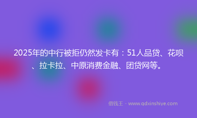 2025年的中行被拒仍然发卡有：51人品贷、花呗、拉卡拉、中原消费金融、团贷网等。