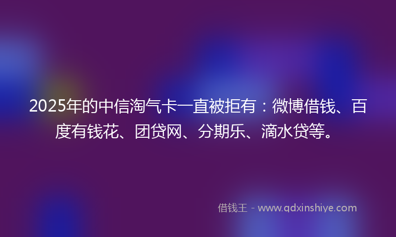 2025年的中信淘气卡一直被拒有：微博借钱、百度有钱花、团贷网、分期乐、滴水贷等。
