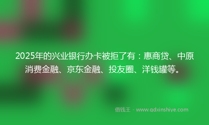 2025年的兴业银行办卡被拒了有：惠商贷、中原消费金融、京东金融、投友圈、洋钱罐等。