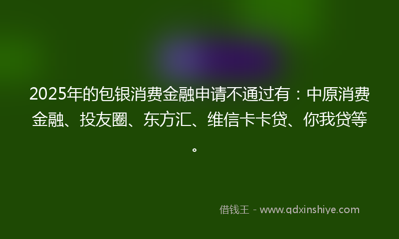 2025年的包银消费金融申请不通过有：中原消费金融、投友圈、东方汇、维信卡卡贷、你我贷等。