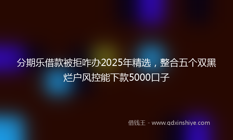 分期乐借款被拒咋办2025年精选，整合五个双黑烂户风控能下款5000口子
