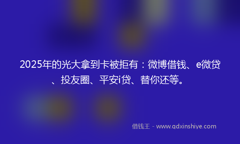2025年的光大拿到卡被拒有：微博借钱、e微贷、投友圈、平安i贷、替你还等。