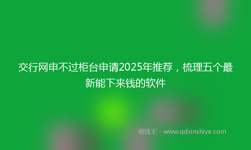 交行网申不过柜台申请2025年推荐,梳理五个最新能下来钱的软件