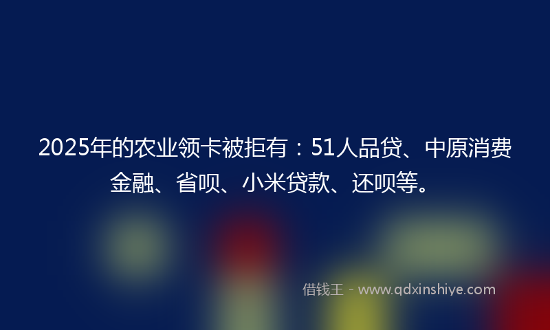 2025年的农业领卡被拒有：51人品贷、中原消费金融、省呗、小米贷款、还呗等。