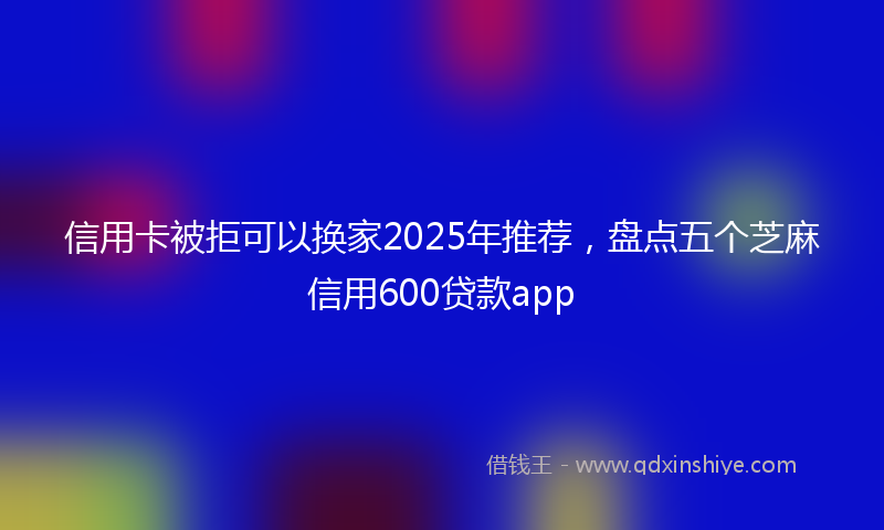 信用卡被拒可以换家2025年推荐，盘点五个芝麻信用600贷款app