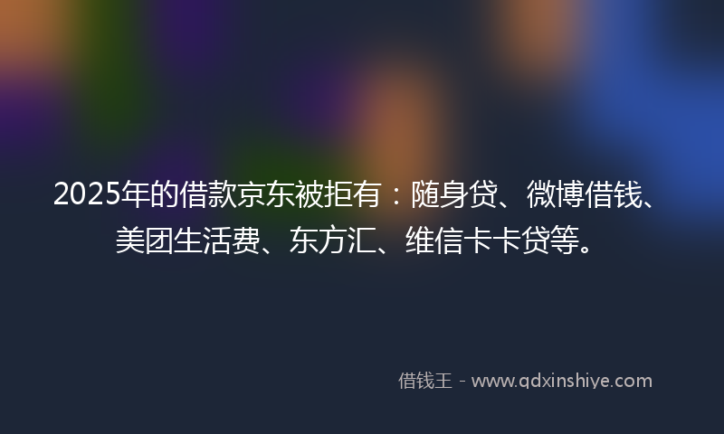2025年的借款京东被拒有：随身贷、微博借钱、美团生活费、东方汇、维信卡卡贷等。