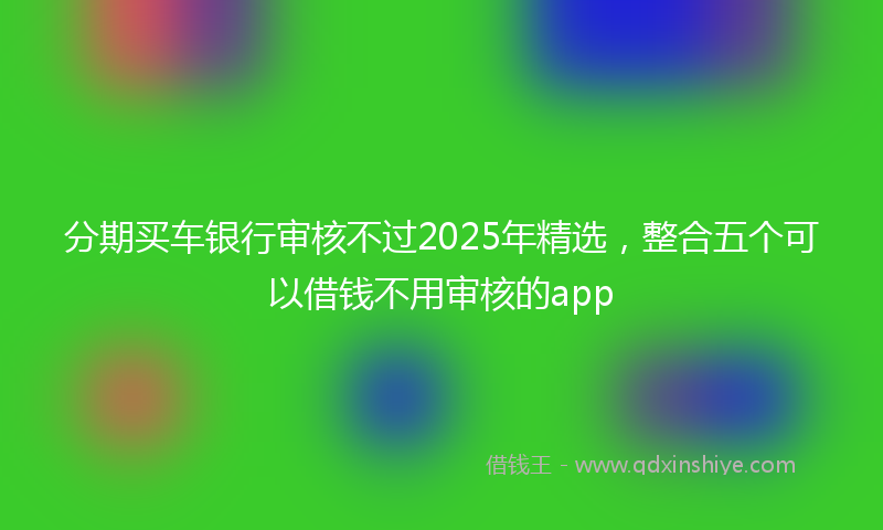 分期买车银行审核不过2025年精选，整合五个可以借钱不用审核的app