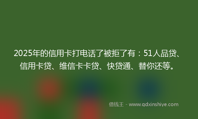 2025年的信用卡打电话了被拒了有：51人品贷、信用卡贷、维信卡卡贷、快贷通、替你还等。
