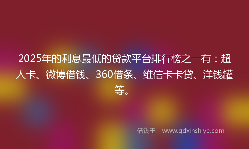 2025年的利息最低的贷款平台排行榜之一有：超人卡、微博借钱、360借条、维信卡卡贷、洋钱罐等。