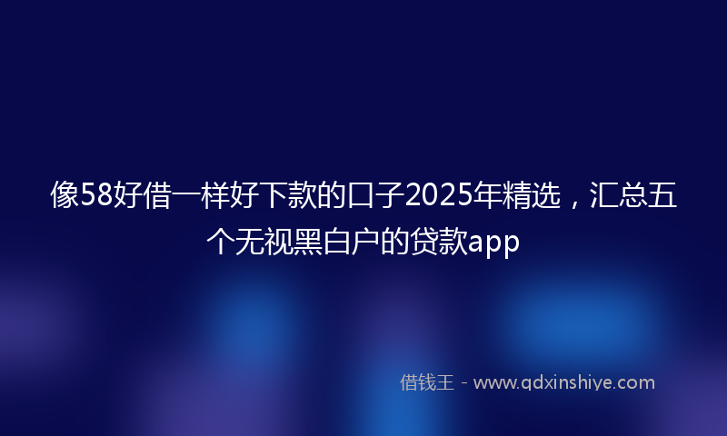 像58好借一样好下款的口子2025年精选，汇总五个无视黑白户的贷款app
