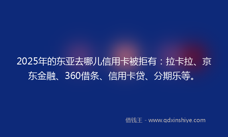 2025年的东亚去哪儿信用卡被拒有：拉卡拉、京东金融、360借条、信用卡贷、分期乐等。