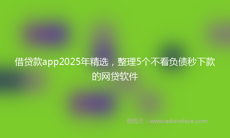 借贷款app2025年精选，整理5个不看负债秒下款的网贷软件