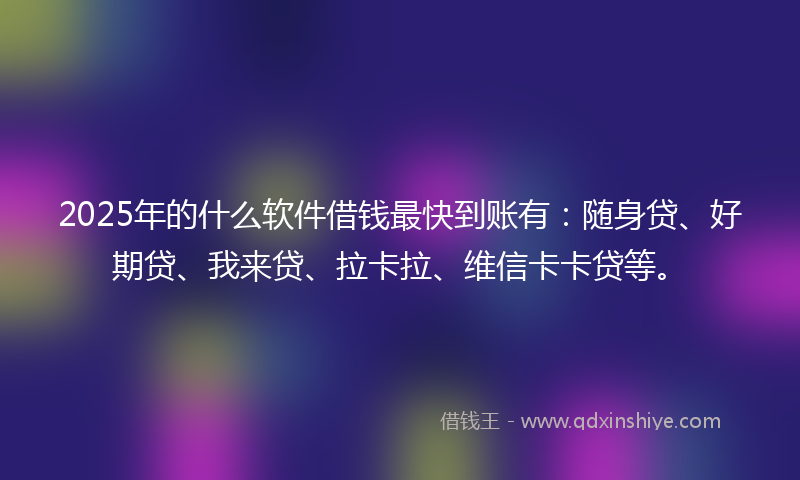 2025年的什么软件借钱最快到账有：随身贷、好期贷、我来贷、拉卡拉、维信卡卡贷等。