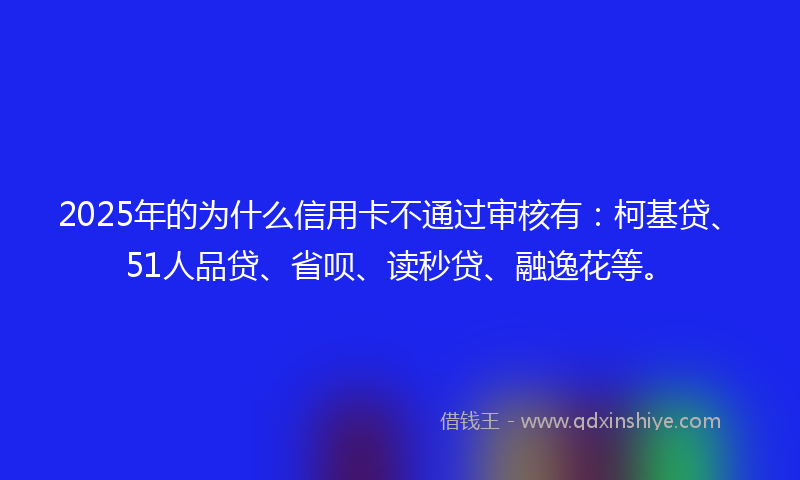 2025年的为什么信用卡不通过审核有:柯基贷、51人品贷、省呗、读秒贷、融逸花等。