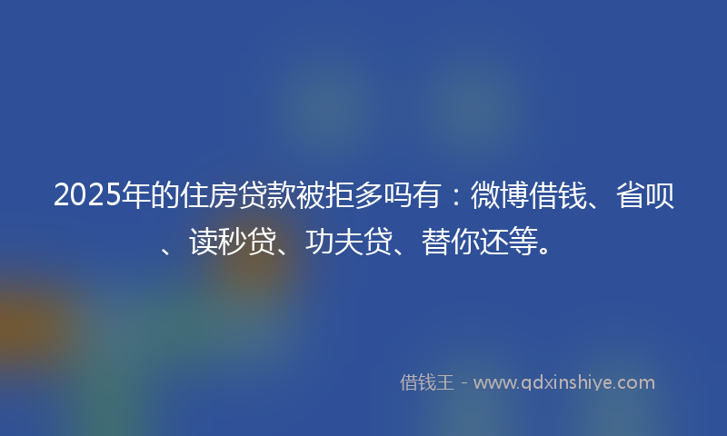 2025年的住房贷款被拒多吗有：微博借钱、省呗、读秒贷、功夫贷、替你还等。