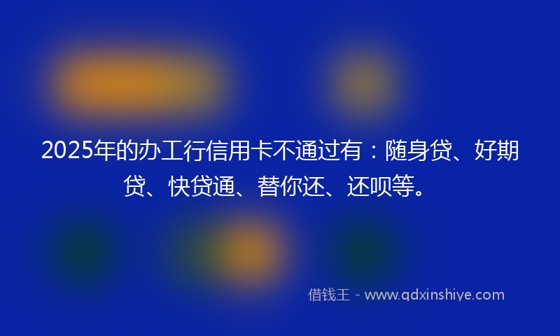 2025年的办工行信用卡不通过有：随身贷、好期贷、快贷通、替你还、还呗等。