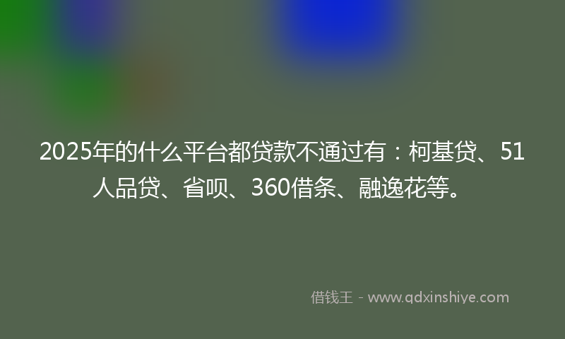 2025年的什么平台都贷款不通过有：柯基贷、51人品贷、省呗、360借条、融逸花等。