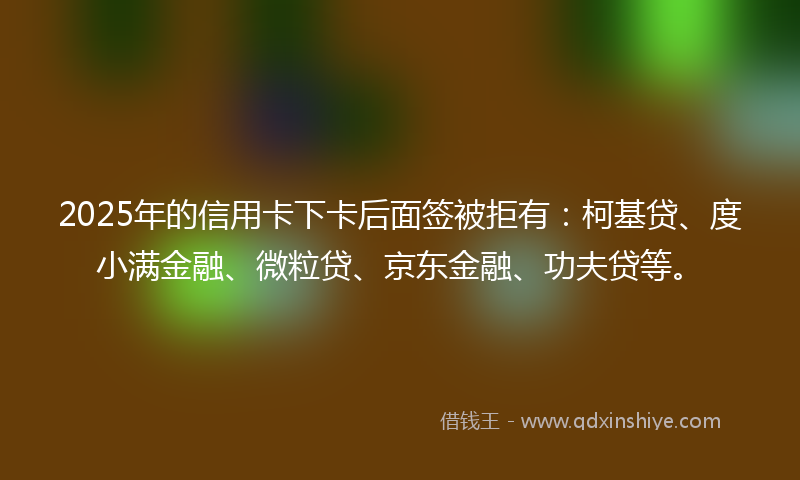 2025年的信用卡下卡后面签被拒有：柯基贷、度小满金融、微粒贷、京东金融、功夫贷等。