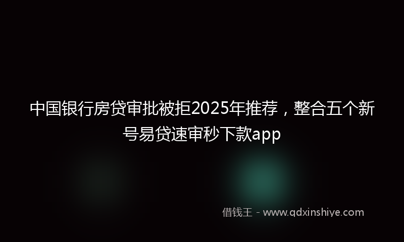 中国银行房贷审批被拒2025年推荐，整合五个新号易贷速审秒下款app