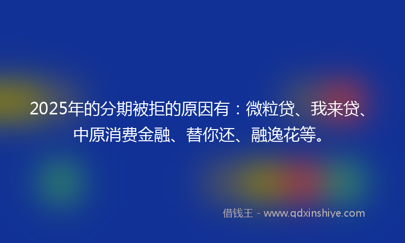 2025年的分期被拒的原因有：微粒贷、我来贷、中原消费金融、替你还、融逸花等。