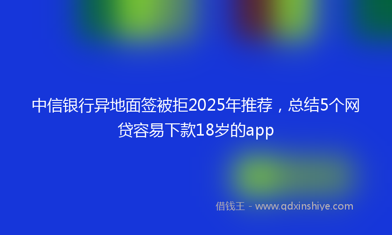 中信银行异地面签被拒2025年推荐,总结5个网贷容易下款18岁的app