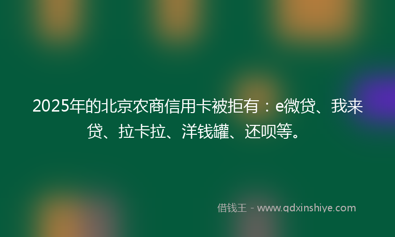2025年的北京农商信用卡被拒有：e微贷、我来贷、拉卡拉、洋钱罐、还呗等。
