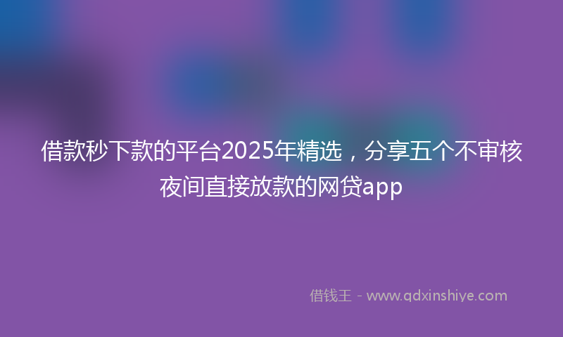 借款秒下款的平台2025年精选，分享五个不审核夜间直接放款的网贷app