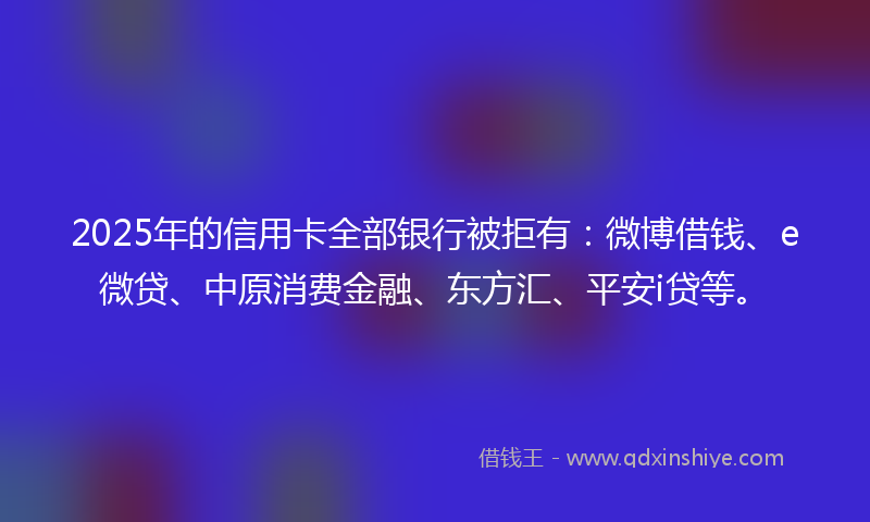 2025年的信用卡全部银行被拒有：微博借钱、e微贷、中原消费金融、东方汇、平安i贷等。