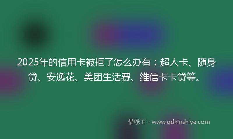 2025年的信用卡被拒了怎么办有：超人卡、随身贷、安逸花、美团生活费、维信卡卡贷等。